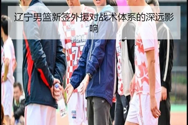 辽宁男篮新签外援对战术体系的深远影响